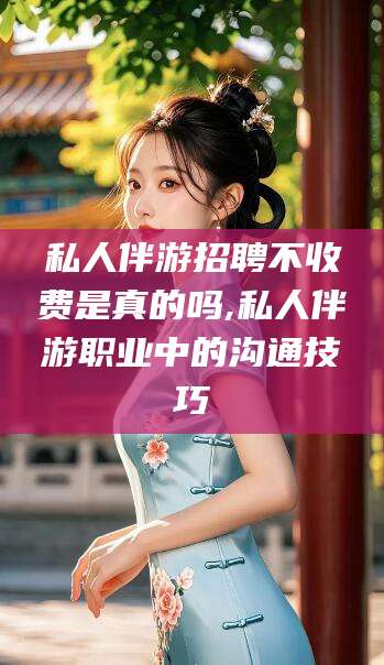 孝感私人伴游招聘不收费是真的吗,私人伴游职业中的沟通技巧