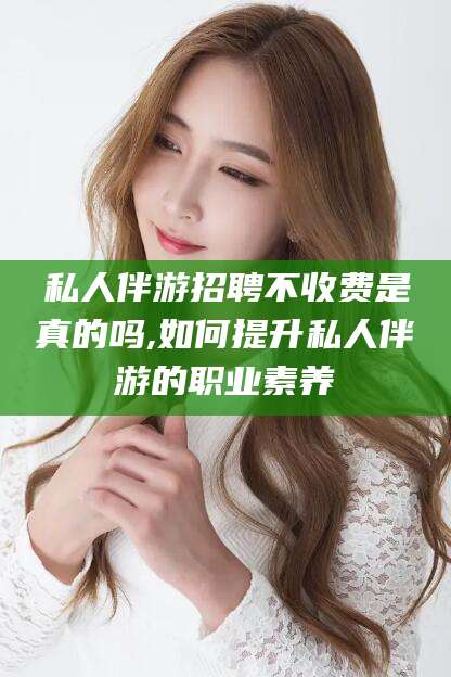 孝感私人伴游招聘不收费是真的吗,如何提升私人伴游的职业素养