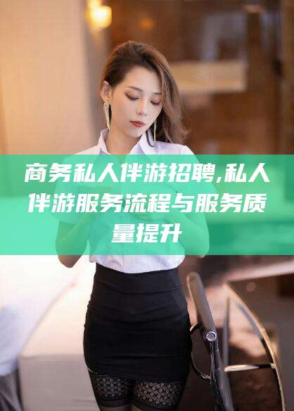 孝感商务私人伴游招聘,私人伴游服务流程与服务质量提升