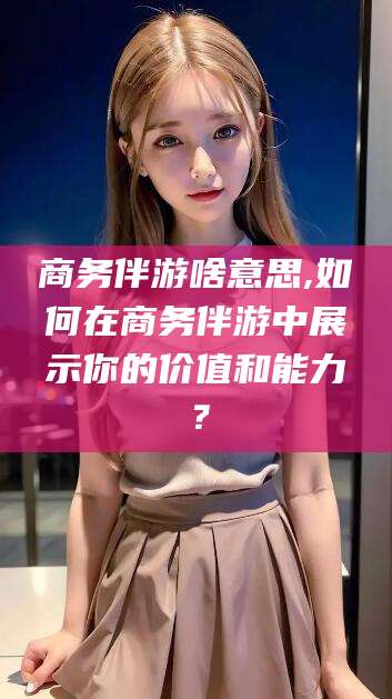 孝感商务伴游啥意思,如何在商务伴游中展示你的价值和能力？