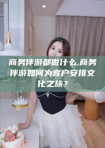 孝感商务伴游都做什么,商务伴游如何为客户安排文化之旅？
