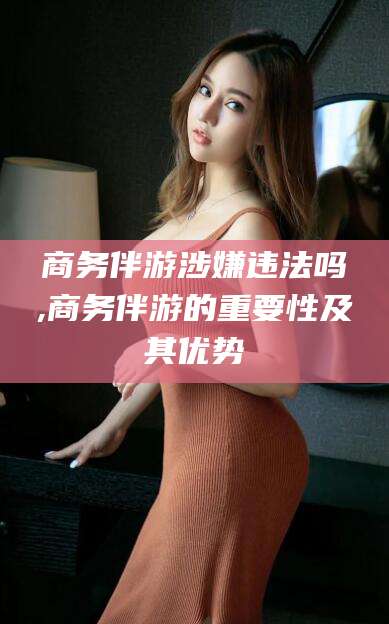 孝感商务伴游涉嫌违法吗,商务伴游的重要性及其优势
