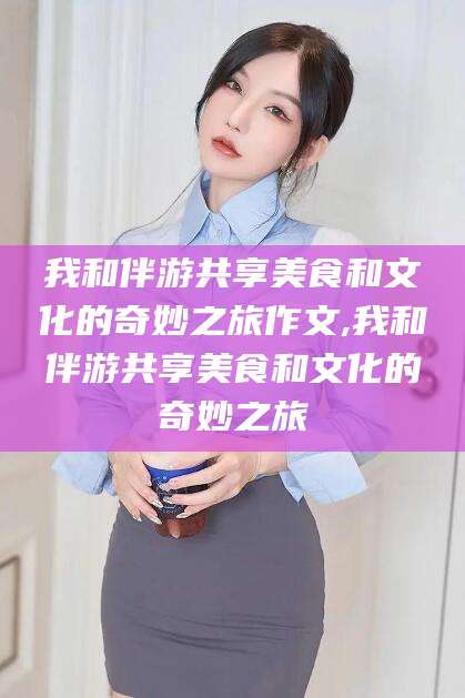 孝感我和伴游共享美食和文化的奇妙之旅作文,我和伴游共享美食和文化的奇妙之旅