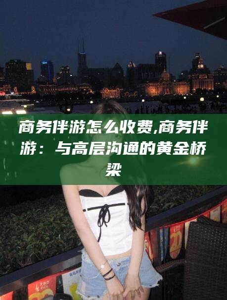 孝感商务伴游怎么收费,商务伴游：与高层沟通的黄金桥梁