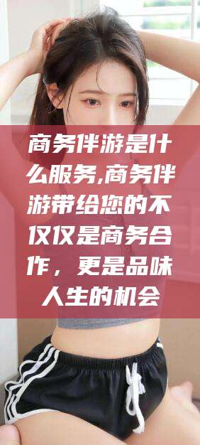 孝感商务伴游是什么服务,商务伴游带给您的不仅仅是商务合作，更是品味人生的机会