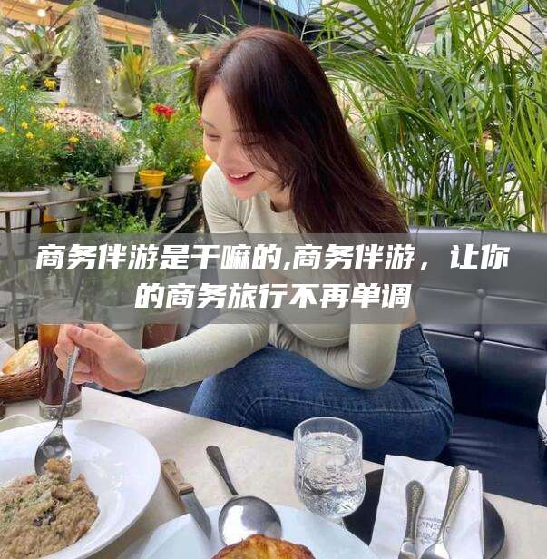 孝感商务伴游是干嘛的,商务伴游，让你的商务旅行不再单调
