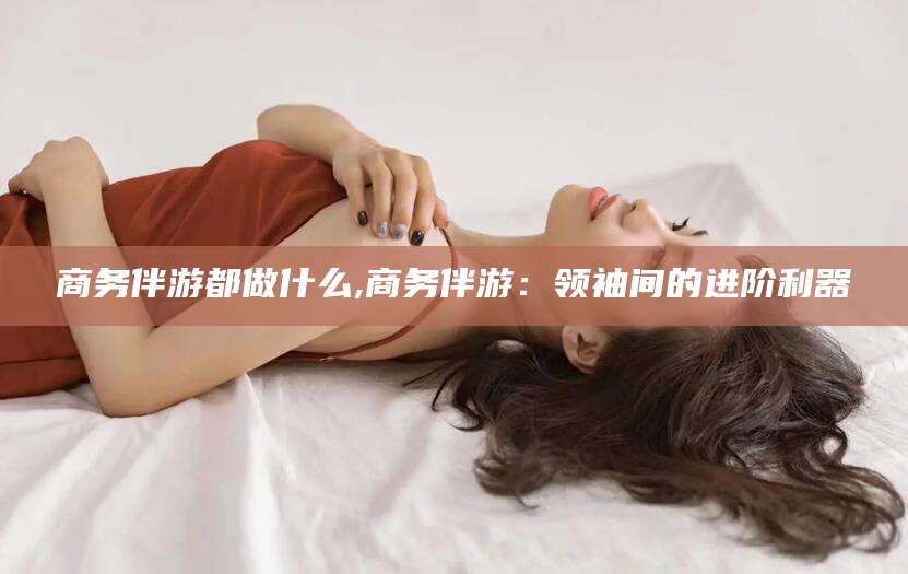 孝感商务伴游都做什么,商务伴游：领袖间的进阶利器