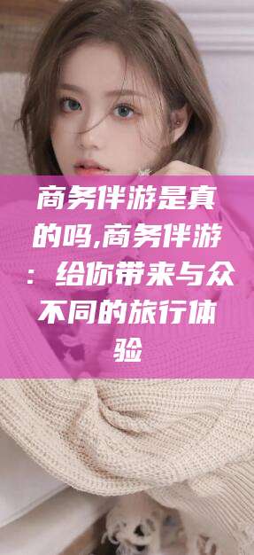 孝感商务伴游是真的吗,商务伴游：给你带来与众不同的旅行体验