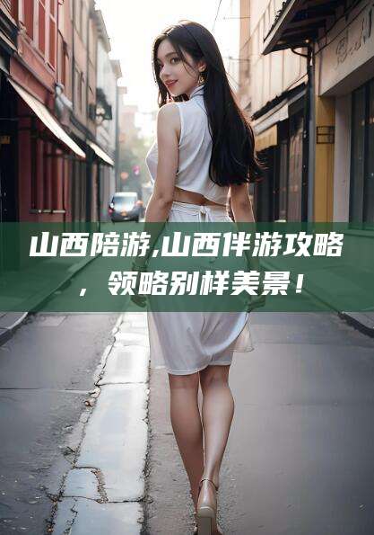 孝感山西陪游,山西伴游攻略，领略别样美景！