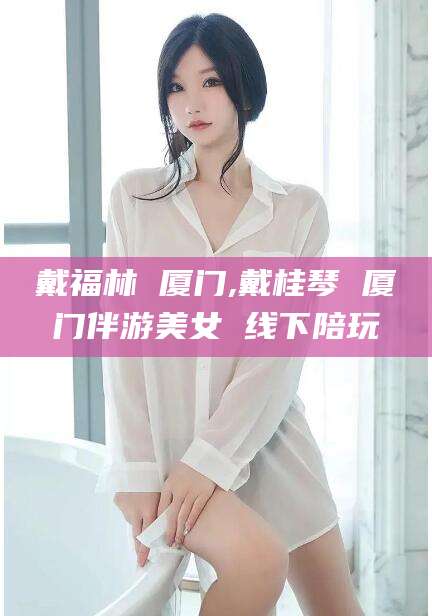 孝感戴福林 厦门,戴桂琴 厦门伴游美女 线下陪玩