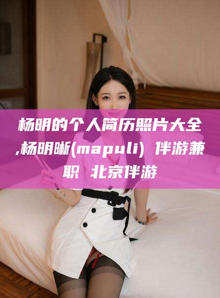 孝感杨明的个人简历照片大全,杨明晰(mapuli) 伴游兼职 北京伴游
