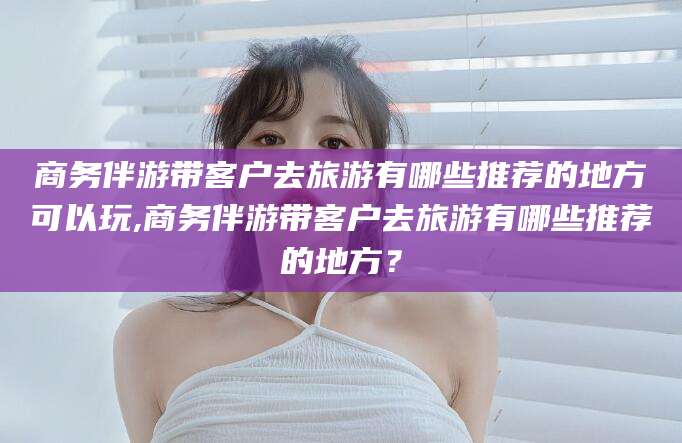 孝感商务伴游带客户去旅游有哪些推荐的地方可以玩,商务伴游带客户去旅游有哪些推荐的地方？