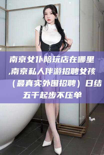 孝感南京女仆陪玩店在哪里,南京私人伴游招聘女孩（最真实外围招聘）日结五千起步不压单