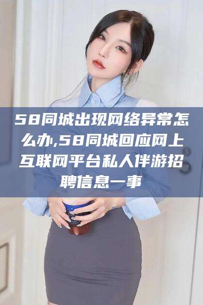 孝感58同城出现网络异常怎么办,58同城回应网上互联网平台私人伴游招聘信息一事