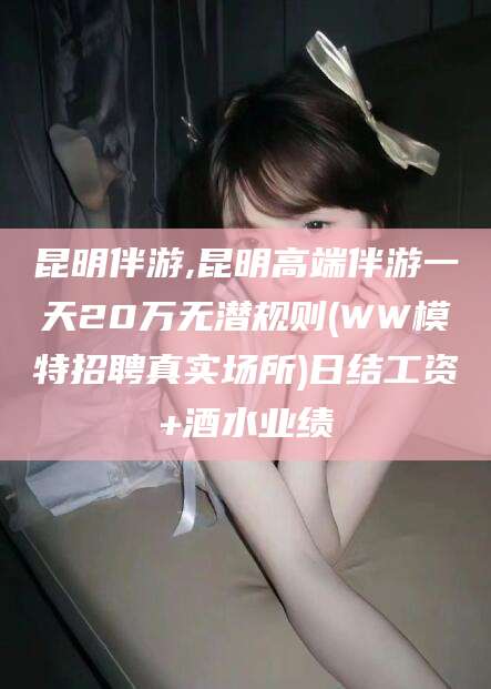 孝感昆明伴游,昆明高端伴游一天20万无潜规则(WW模特招聘真实场所)日结工资+酒水业绩