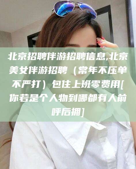 孝感北京招聘伴游招聘信息,北京美女伴游招聘（常年不压单不严打）包住上班零费用[你若是个人物到哪都有人前呼后拥]