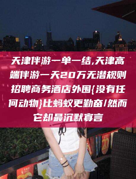 孝感天津伴游一单一结,天津高端伴游一天20万无潜规则招聘商务酒店外围{没有任何动物}比蚂蚁更勤奋/然而它却最沉默寡言