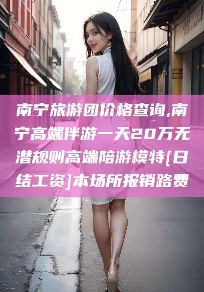 孝感南宁旅游团价格查询,南宁高端伴游一天20万无潜规则高端陪游模特[日结工资]本场所报销路费