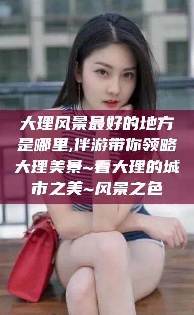 孝感大理风景最好的地方是哪里,伴游带你领略大理美景~看大理的城市之美~风景之色
