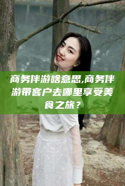 孝感商务伴游啥意思,商务伴游带客户去哪里享受美食之旅？
