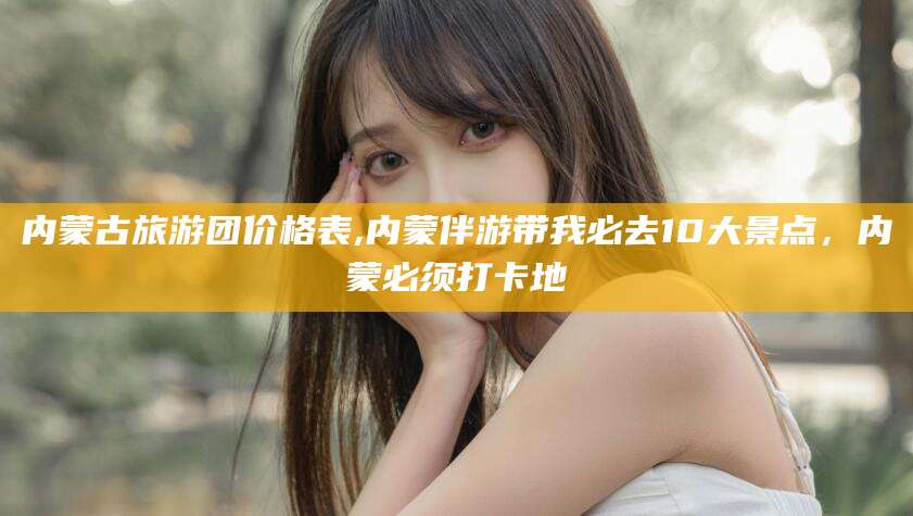 孝感内蒙古旅游团价格表,内蒙伴游带我必去10大景点，内蒙必须打卡地