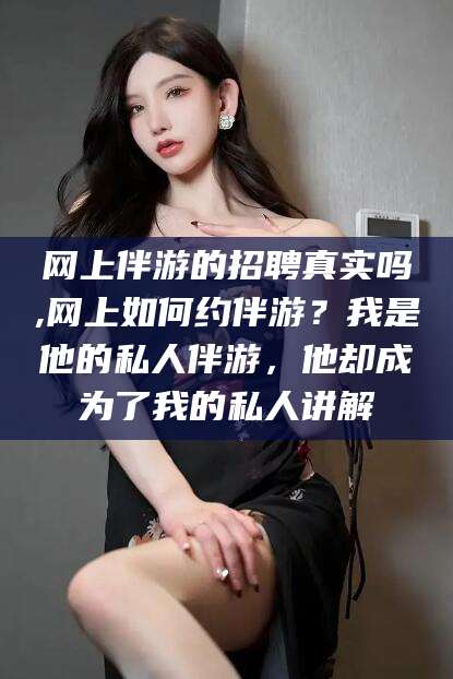 孝感网上伴游的招聘真实吗,网上如何约伴游？我是他的私人伴游，他却成为了我的私人讲解
