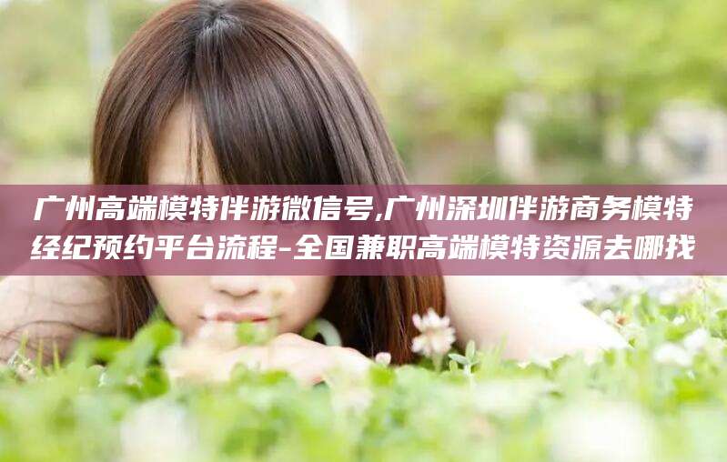 孝感广州高端模特伴游微信号,广州深圳伴游商务模特经纪预约平台流程-全国兼职高端模特资源去哪找