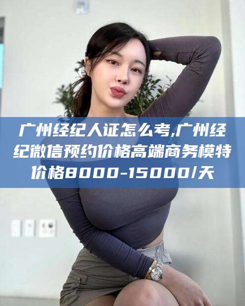 孝感广州经纪人证怎么考,广州经纪微信预约价格高端商务模特价格8000-15000/天