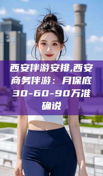 孝感西安伴游安排,西安商务伴游：月保底30-60-90万准确说