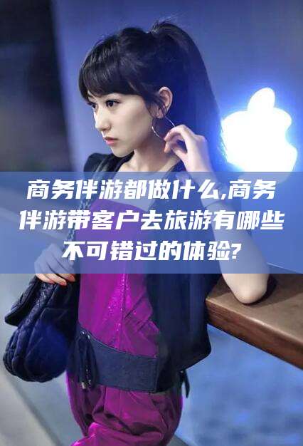 孝感商务伴游都做什么,商务伴游带客户去旅游有哪些不可错过的体验?