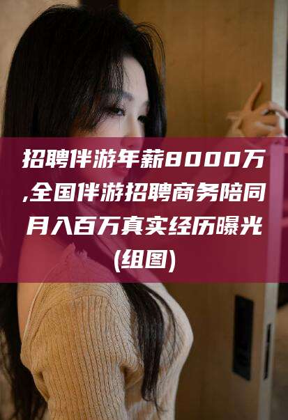 孝感招聘伴游年薪8000万,全国伴游招聘商务陪同月入百万真实经历曝光(组图)