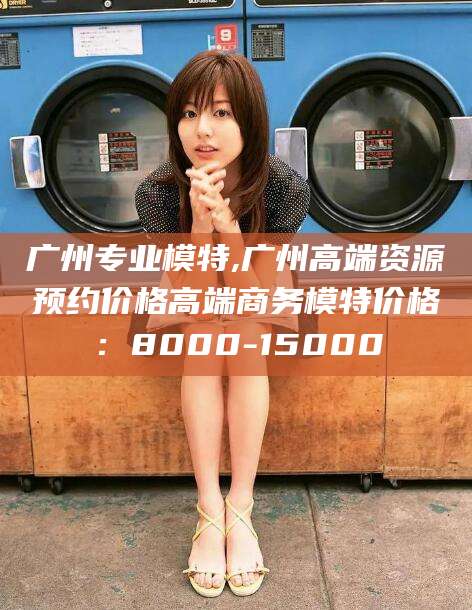 孝感广州专业模特,广州高端资源预约价格高端商务模特价格：8000-15000