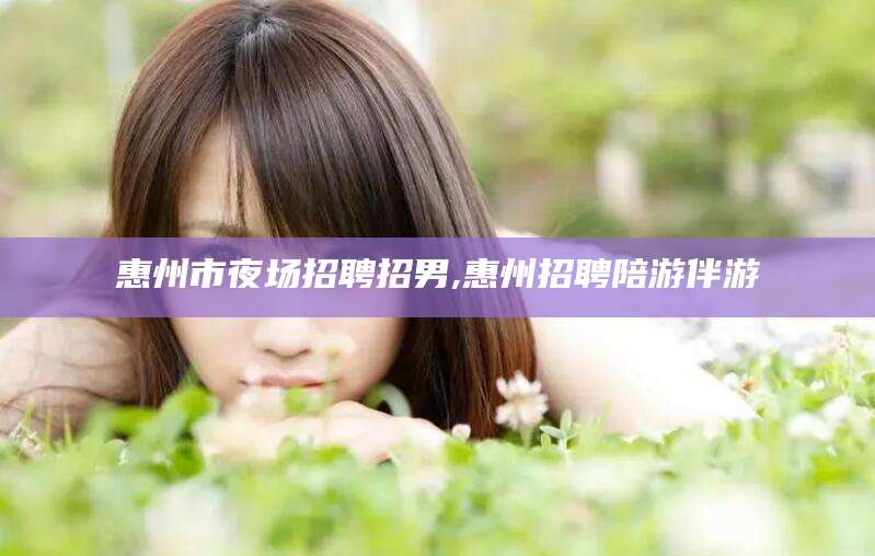 孝感惠州市夜场招聘招男,惠州招聘陪游伴游
