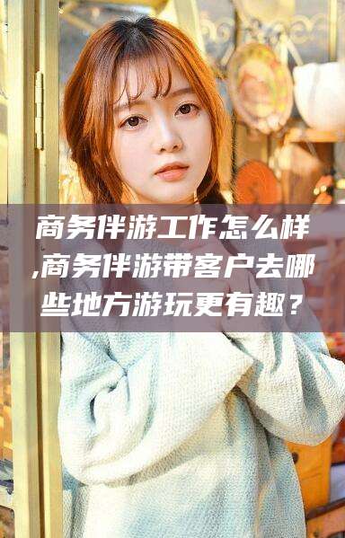孝感商务伴游工作怎么样,商务伴游带客户去哪些地方游玩更有趣？