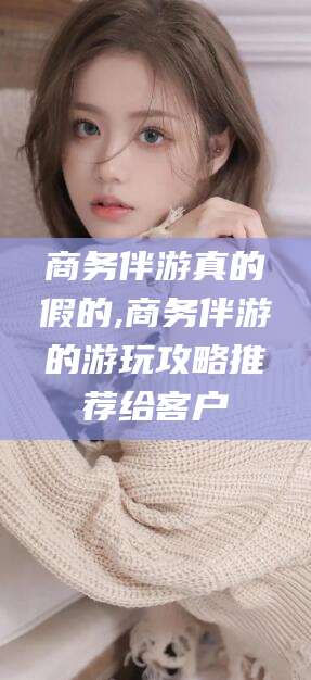 孝感商务伴游真的假的,商务伴游的游玩攻略推荐给客户