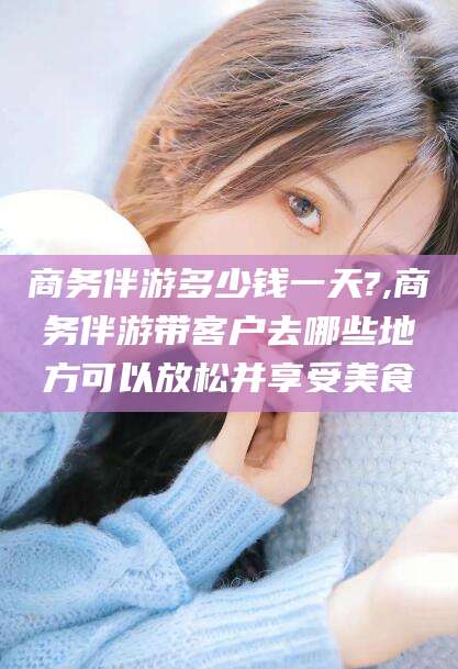 孝感商务伴游多少钱一天?,商务伴游带客户去哪些地方可以放松并享受美食
