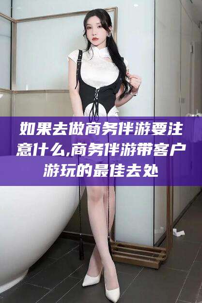 孝感如果去做商务伴游要注意什么,商务伴游带客户游玩的最佳去处