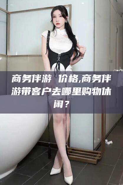 孝感商务伴游 价格,商务伴游带客户去哪里购物休闲？