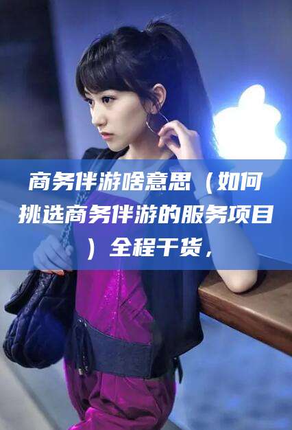孝感商务伴游啥意思（如何挑选商务伴游的服务项目）全程干货，