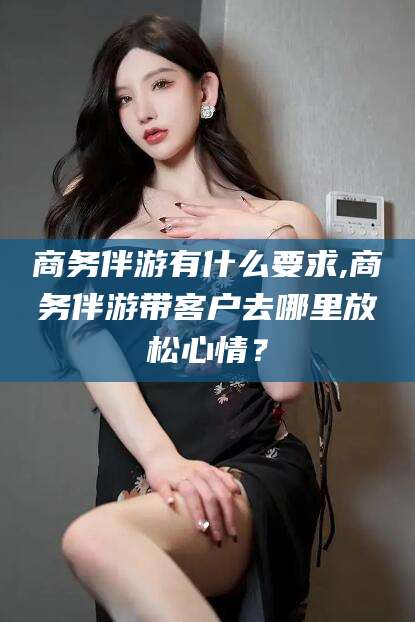 孝感商务伴游有什么要求,商务伴游带客户去哪里放松心情？