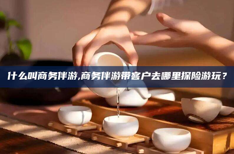 孝感什么叫商务伴游,商务伴游带客户去哪里探险游玩？