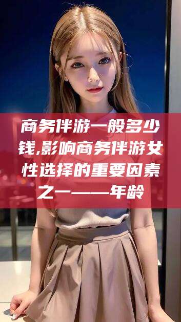 孝感商务伴游一般多少钱,影响商务伴游女性选择的重要因素之一——年龄