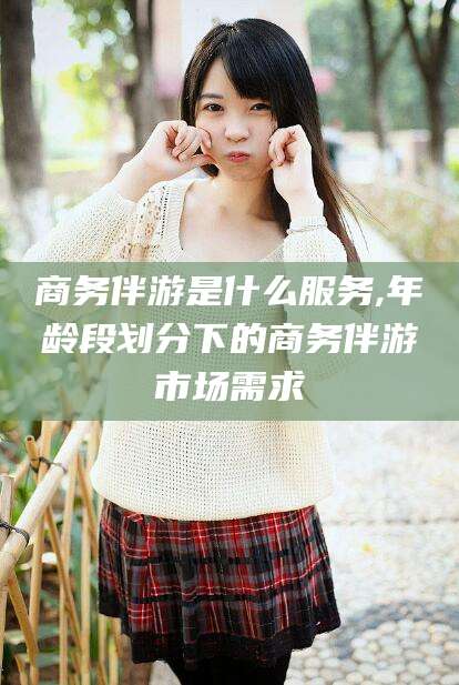 孝感商务伴游是什么服务,年龄段划分下的商务伴游市场需求