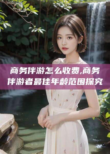 孝感商务伴游怎么收费,商务伴游者最佳年龄范围探究