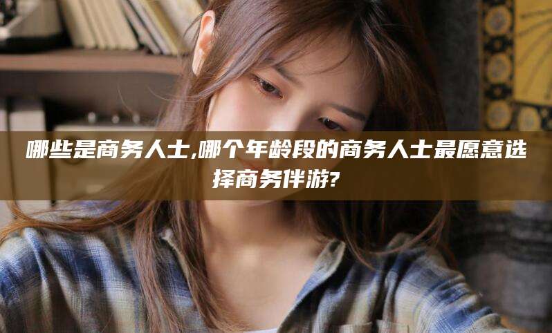 孝感哪些是商务人士,哪个年龄段的商务人士最愿意选择商务伴游?