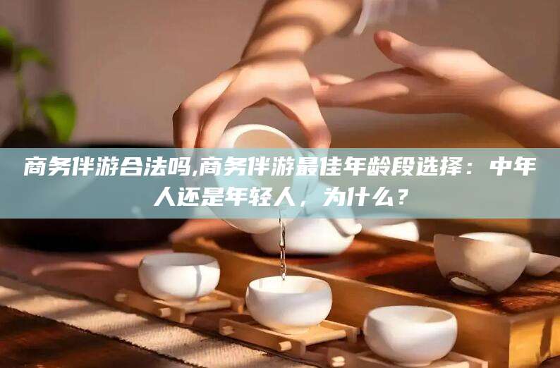 孝感商务伴游合法吗,商务伴游最佳年龄段选择：中年人还是年轻人，为什么？