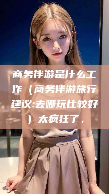 孝感商务伴游是什么工作（商务伴游旅行建议:去哪玩比较好）太疯狂了，