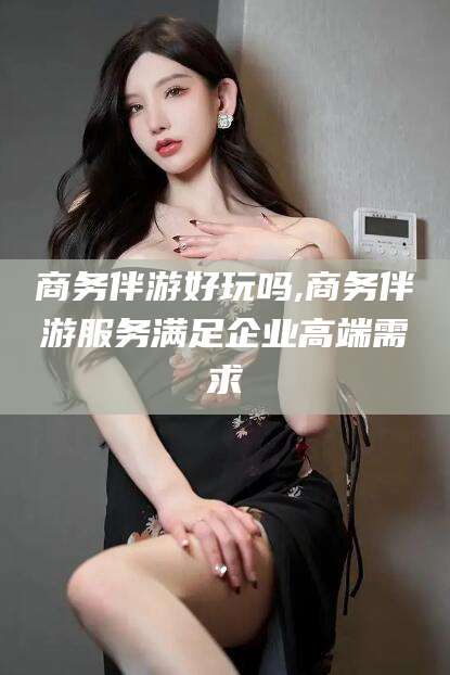 孝感商务伴游好玩吗,商务伴游服务满足企业高端需求