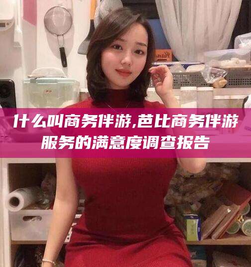 孝感什么叫商务伴游,芭比商务伴游服务的满意度调查报告