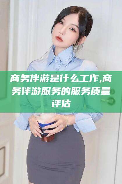 孝感商务伴游是什么工作,商务伴游服务的服务质量评估